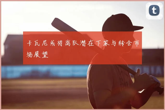 卡瓦尼或将离队潜在下家与转会市场展望